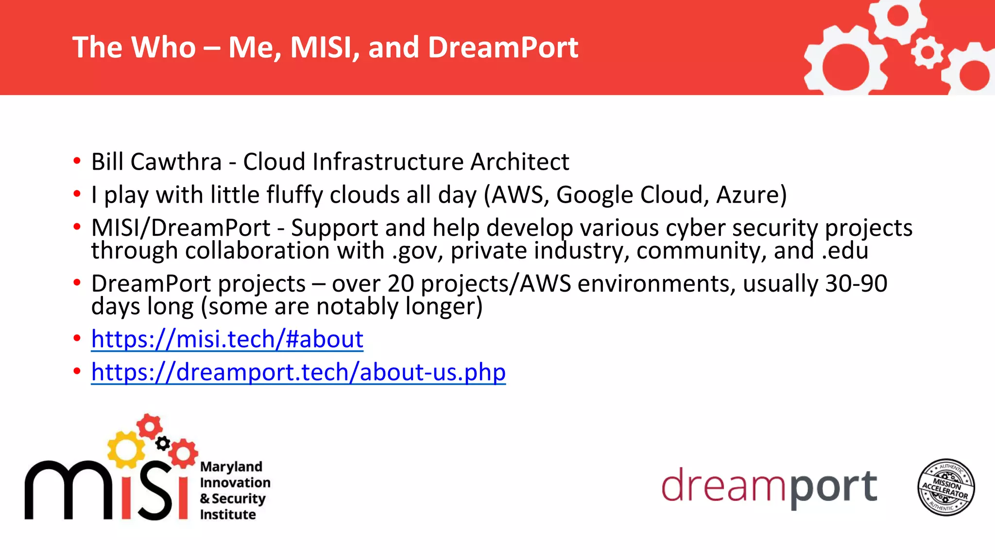 The Who – Me, MISI, and DreamPort • Bill Cawthra - Cloud Infrastructure Architect • I play with little fluffy clouds all day (AWS, Google Cloud, Azure) • MISI/DreamPort - Support and help develop various cyber security projects through collaboration with .gov, private industry, community, and .edu • DreamPort projects – over 20 projects/AWS environments, usually 30-90 days long (some are notably longer) • https://misi.tech/#about • https://dreamport.tech/about-us.php 