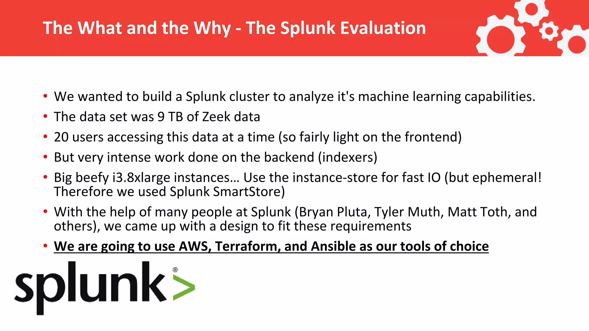 The What and the Why - The Splunk Evaluation • We wanted to build a Splunk cluster to analyze it's machine learning capabilities. • The data set was 9 TB of Zeek data • 20 users accessing this data at a time (so fairly light on the frontend) • But very intense work done on the backend (indexers) • Big beefy i3.8xlarge instances… Use the instance-store for fast IO (but ephemeral! Therefore we used Splunk SmartStore) • With the help of many people at Splunk (Bryan Pluta, Tyler Muth, Matt Toth, and others), we came up with a design to fit these requirements • We are going to use AWS, Terraform, and Ansible as our tools of choice 