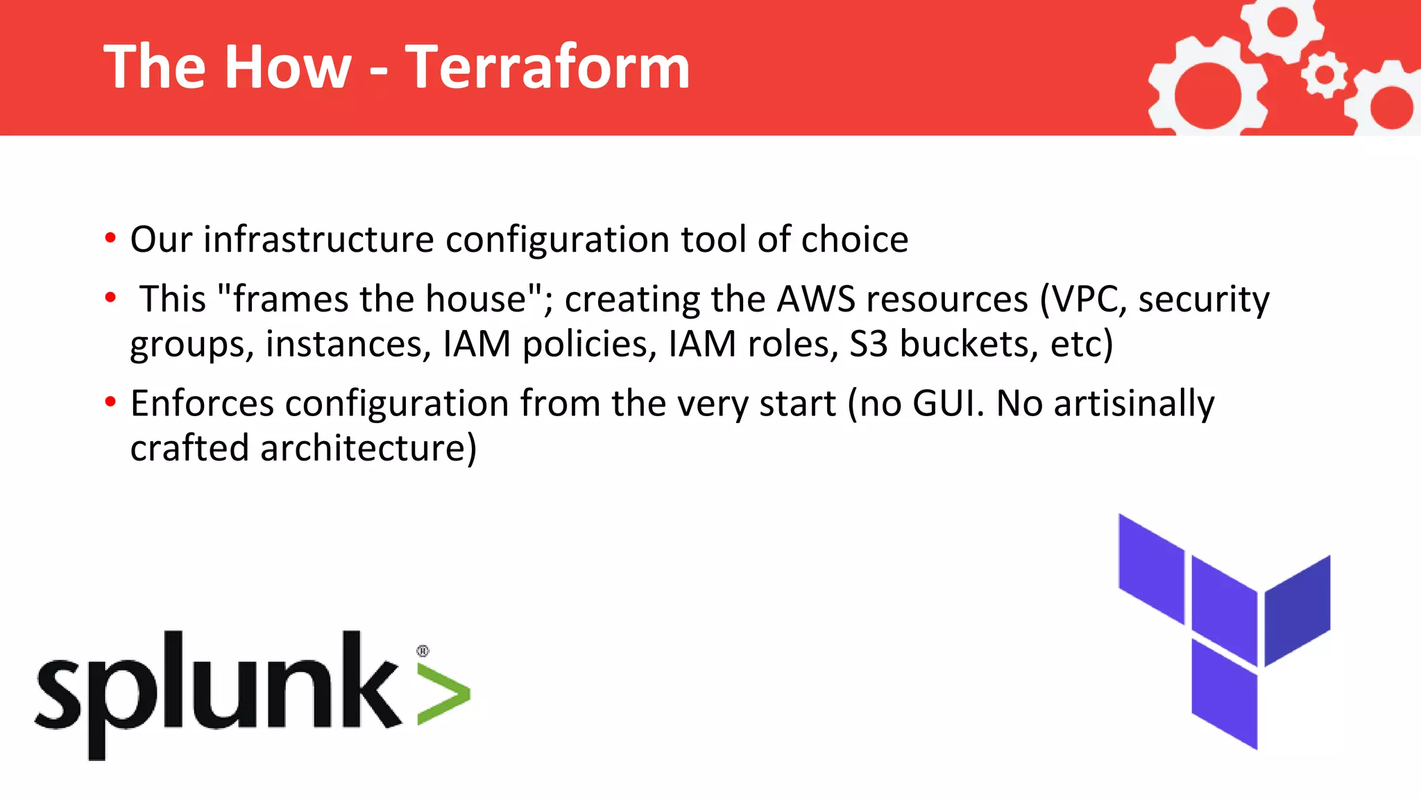 The How - Terraform • Our infrastructure configuration tool of choice • This "frames the house"; creating the AWS resources (VPC, security groups, instances, IAM policies, IAM roles, S3 buckets, etc) • Enforces configuration from the very start (no GUI. No artisinally crafted architecture) 