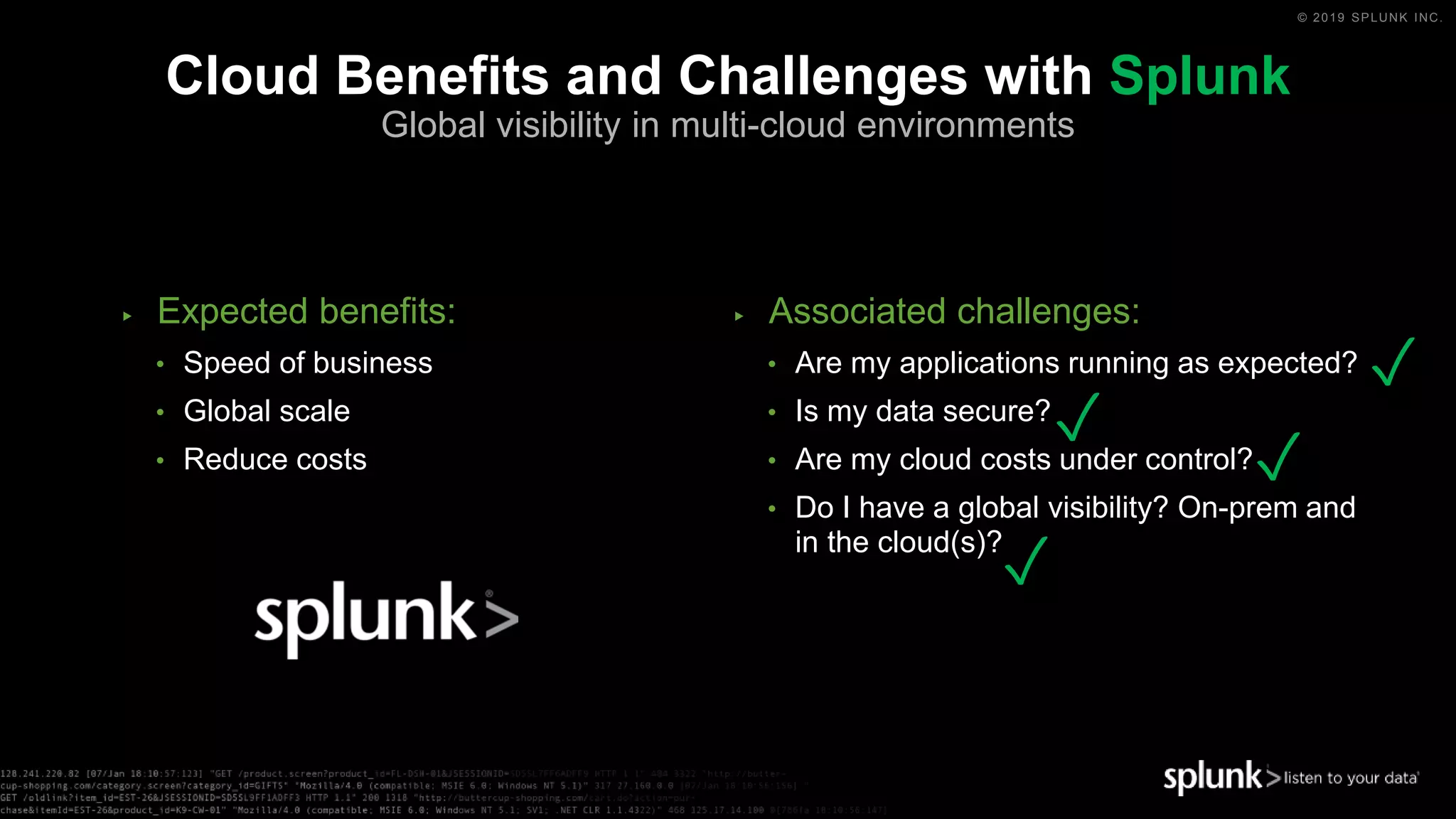 © 2019 SPLUNK INC.
▶ Expected benefits:
• Speed of business
• Global scale
• Reduce costs
▶ Associated challenges:
• Are my applications running as expected?
• Is my data secure?
• Are my cloud costs under control?
• Do I have a global visibility? On-prem and
in the cloud(s)?
Cloud Benefits and Challenges with Splunk
Global visibility in multi-cloud environments
✓
✓
✓
✓
 