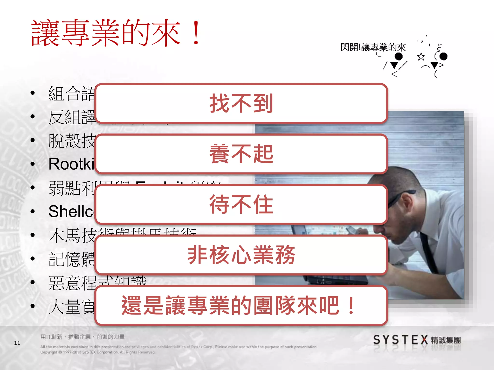 11
讓專業的來！
• 組合語言、C語言、Script…
• 反組譯與逆向工程
• 脫殼技術
• Rootkit 技術
• 弱點利用與 Exploit 研究
• Shellcode
• 木馬技術與掛馬技術
• 記憶體分析
• 惡意程式知識
• 大量實戰經驗
找不到
養不起
待不住
非核心業務
還是讓專業的團隊來吧！
 