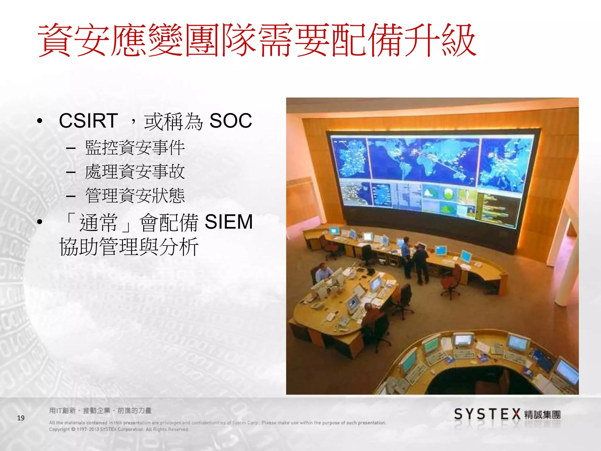 19
資安應變團隊需要配備升級
• CSIRT ，或稱為 SOC
– 監控資安事件
– 處理資安事故
– 管理資安狀態
• 「通常」會配備 SIEM
協助管理與分析
 