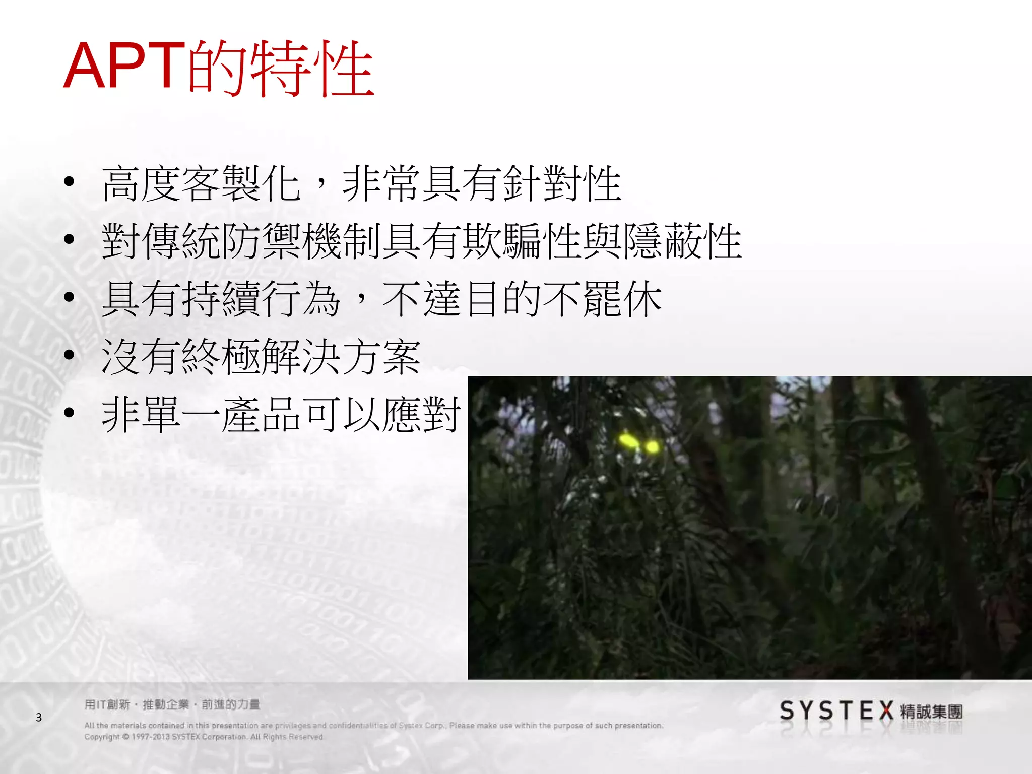 3
APT的特性
• 高度客製化，非常具有針對性
• 對傳統防禦機制具有欺騙性與隱蔽性
• 具有持續行為，不達目的不罷休
• 沒有終極解決方案
• 非單一產品可以應對
 