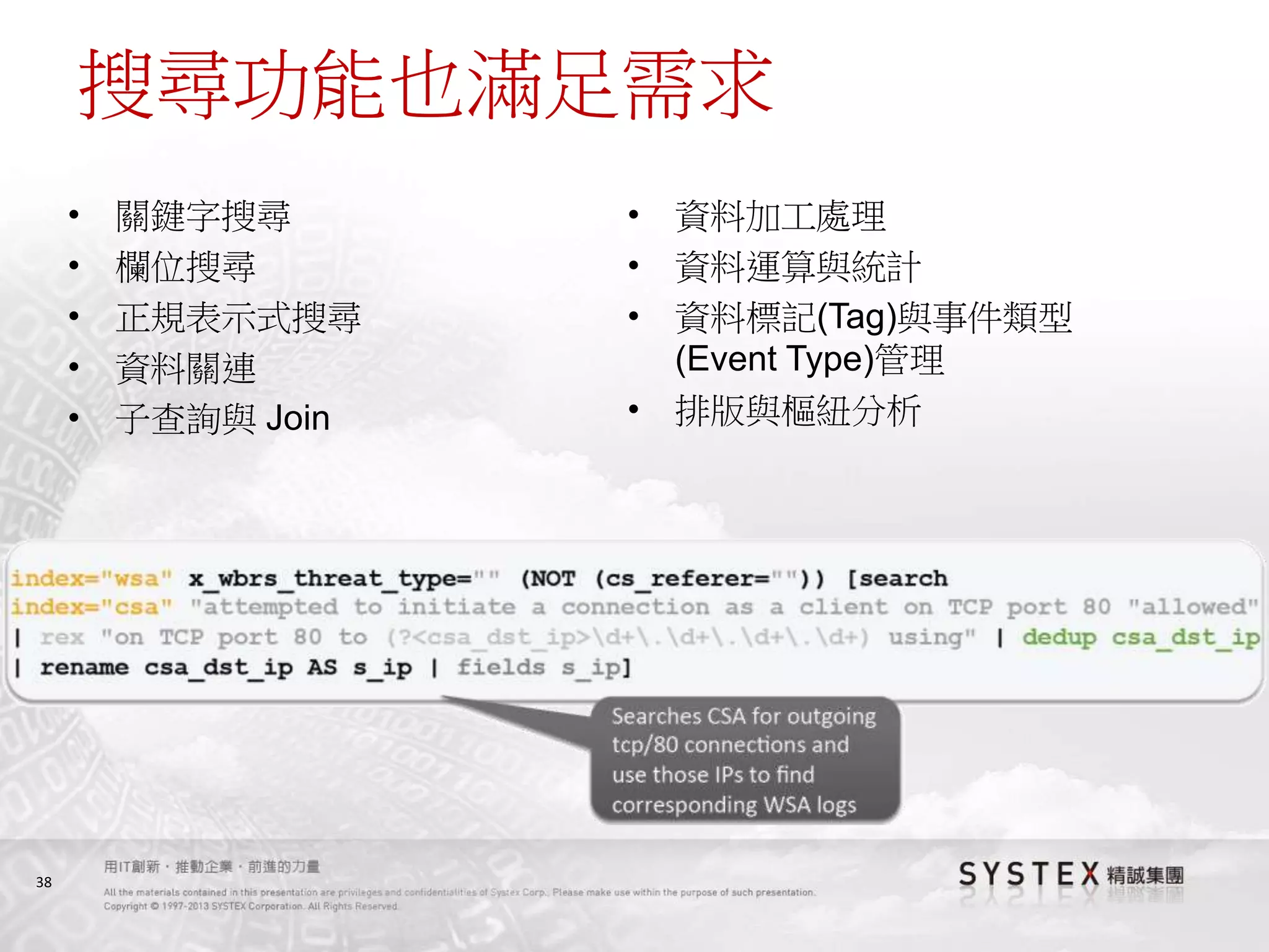 38
搜尋功能也滿足需求
• 關鍵字搜尋
• 欄位搜尋
• 正規表示式搜尋
• 資料關連
• 子查詢與 Join
• 資料加工處理
• 資料運算與統計
• 資料標記(Tag)與事件類型
(Event Type)管理
• 排版與樞紐分析
 
