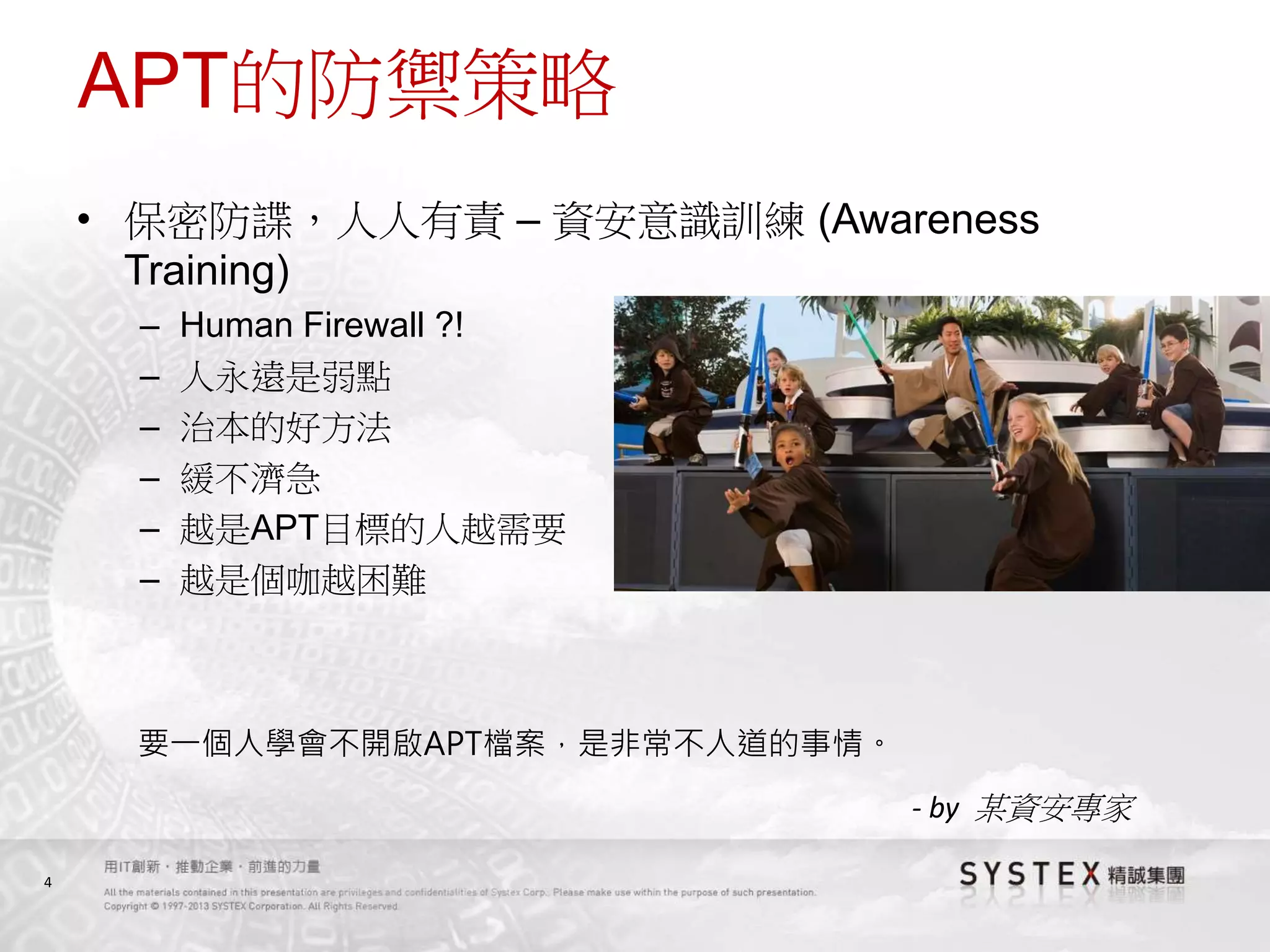 4
APT的防禦策略
• 保密防諜，人人有責 – 資安意識訓練 (Awareness
Training)
– Human Firewall ?!
– 人永遠是弱點
– 治本的好方法
– 緩不濟急
– 越是APT目標的人越需要
– 越是個咖越困難
要一個人學會不開啟APT檔案，是非常不人道的事情。
- by 某資安專家
 
