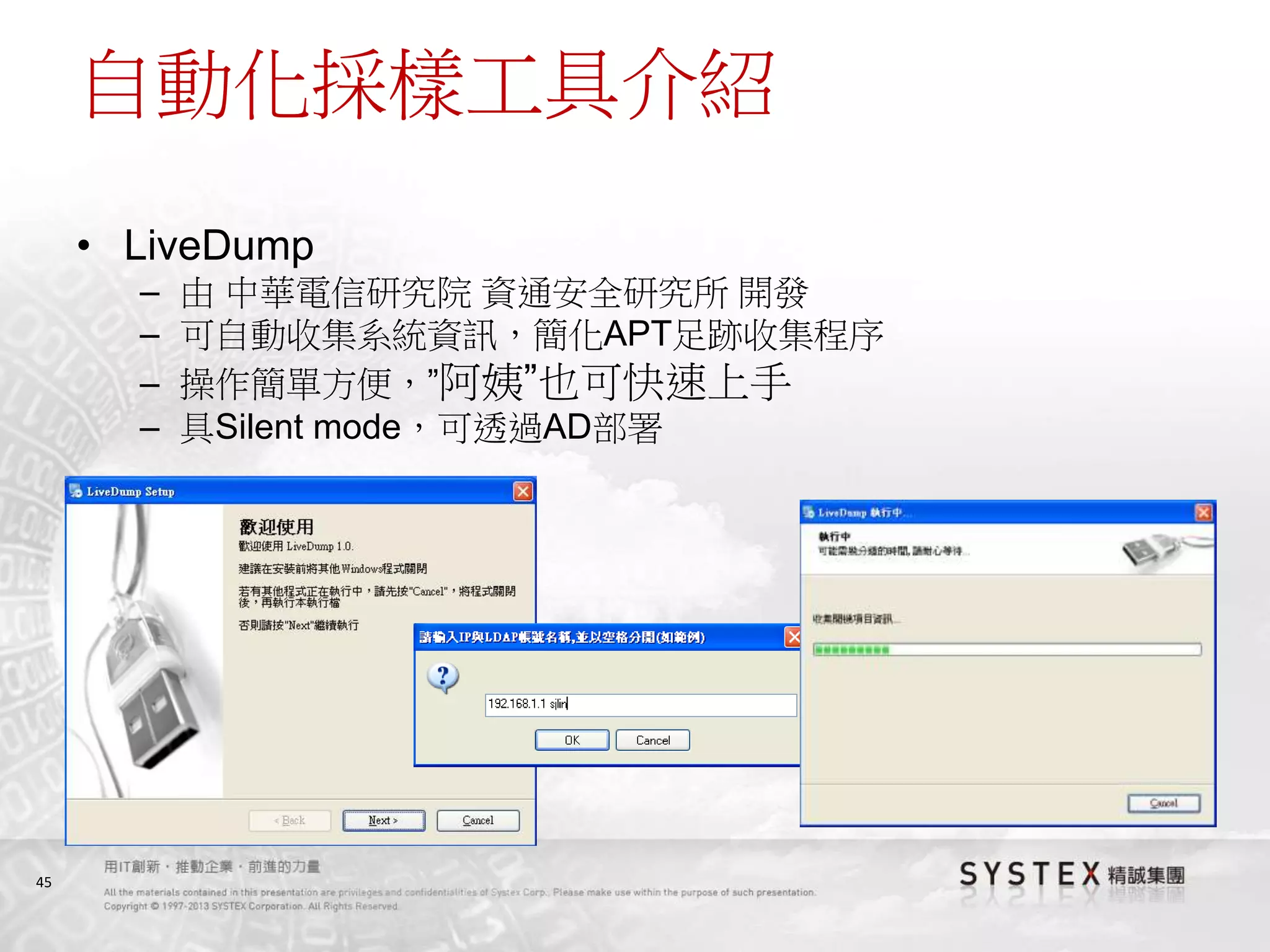 45
自動化採樣工具介紹
• LiveDump
– 由 中華電信研究院 資通安全研究所 開發
– 可自動收集系統資訊，簡化APT足跡收集程序
– 操作簡單方便，”阿姨”也可快速上手
– 具Silent mode，可透過AD部署
 