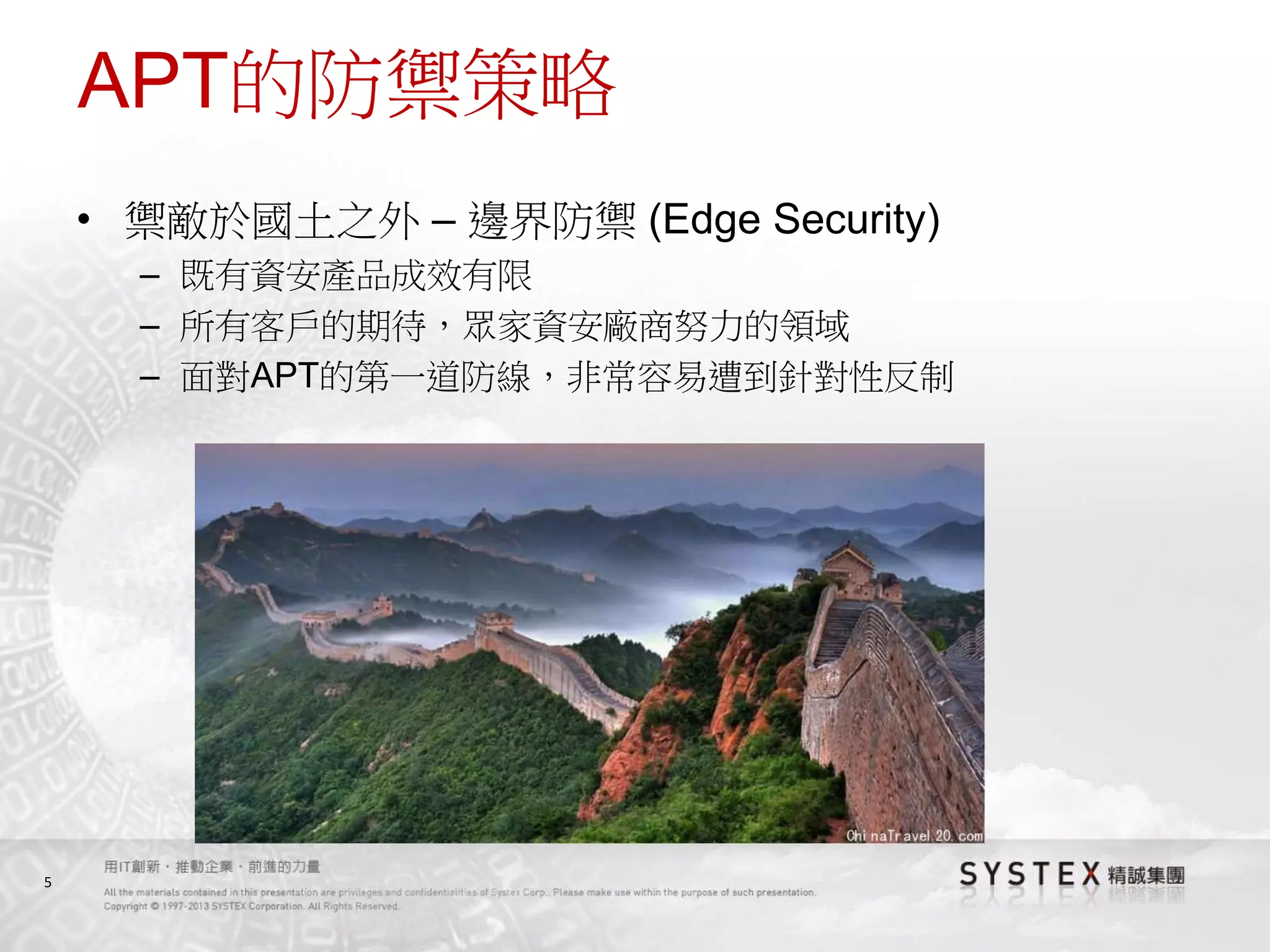 5
APT的防禦策略
• 禦敵於國土之外 – 邊界防禦 (Edge Security)
– 既有資安產品成效有限
– 所有客戶的期待，眾家資安廠商努力的領域
– 面對APT的第一道防線，非常容易遭到針對性反制
 