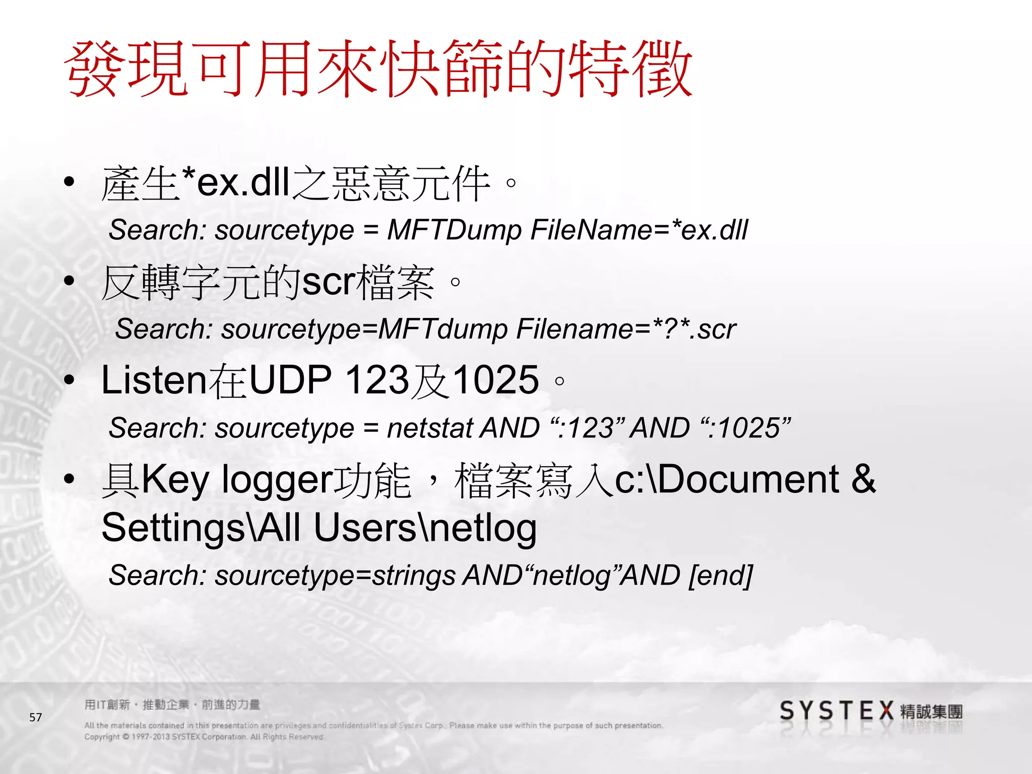 57
發現可用來快篩的特徵
• 產生*ex.dll之惡意元件。
Search: sourcetype = MFTDump FileName=*ex.dll
• 反轉字元的scr檔案。
Search: sourcetype=MFTdump Filename=*?*.scr
• Listen在UDP 123及1025。
Search: sourcetype = netstat AND “:123” AND “:1025”
• 具Key logger功能，檔案寫入c:Document &
SettingsAll Usersnetlog
Search: sourcetype=strings AND“netlog”AND [end]
 