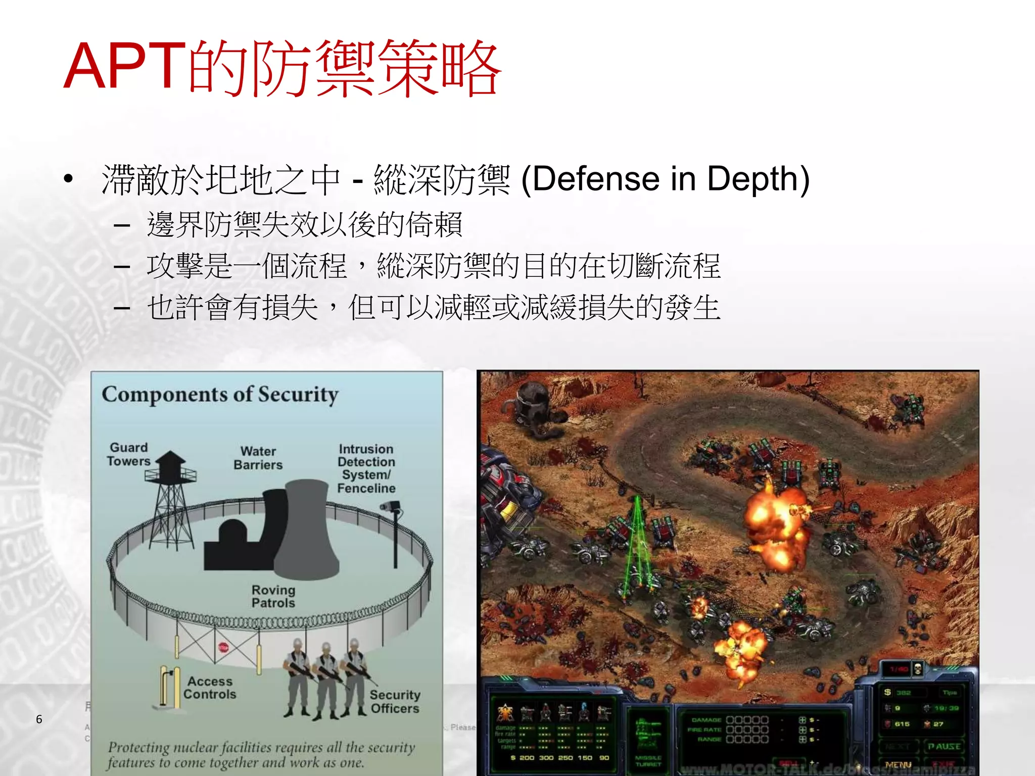 6
APT的防禦策略
• 滯敵於圯地之中 - 縱深防禦 (Defense in Depth)
– 邊界防禦失效以後的倚賴
– 攻擊是一個流程，縱深防禦的目的在切斷流程
– 也許會有損失，但可以減輕或減緩損失的發生
 