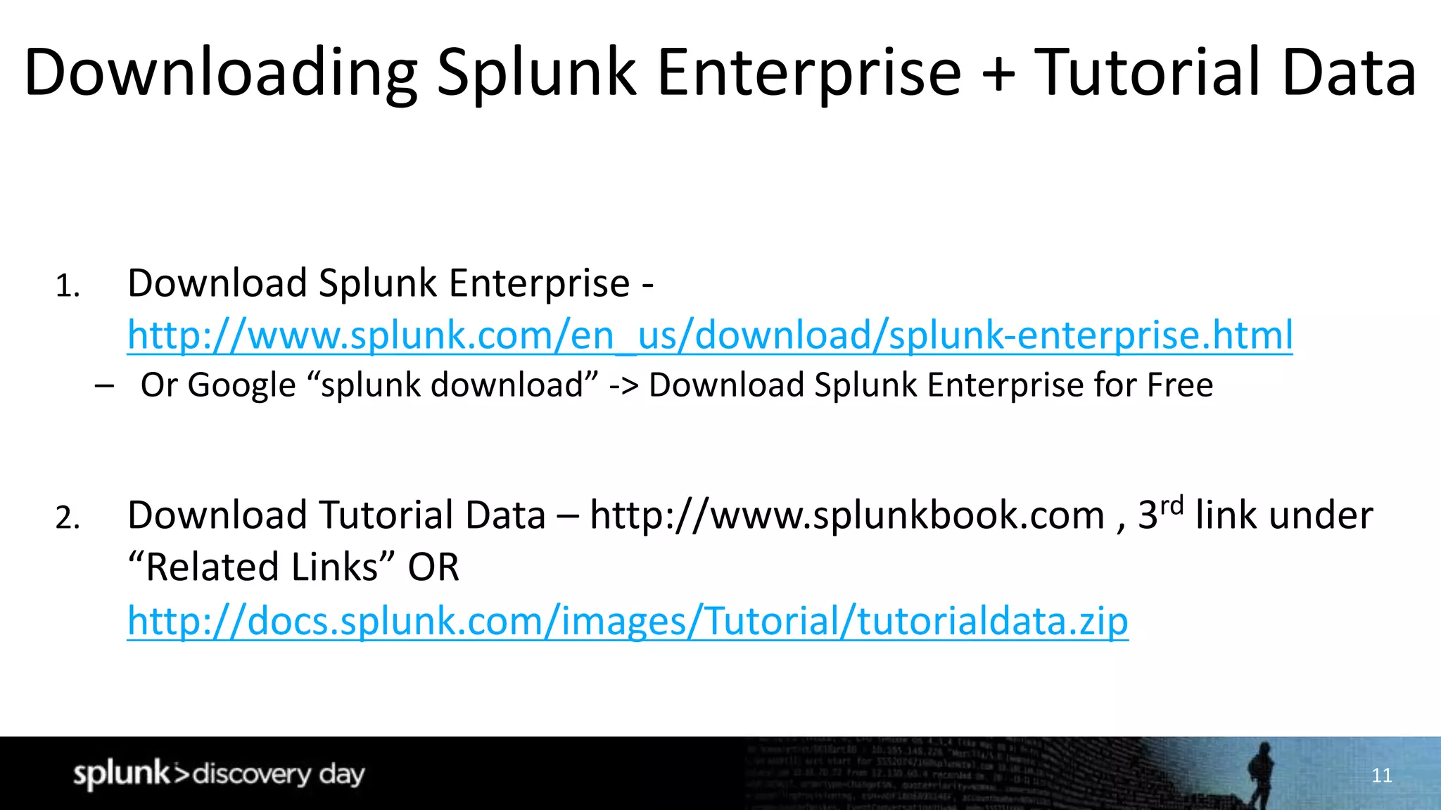 11
1. Download	Splunk Enterprise	-
http://www.splunk.com/en_us/download/splunk-enterprise.html
– Or	Google	“splunk download”	->	Download	Splunk Enterprise	for	Free
2. Download	Tutorial	Data	– http://www.splunkbook.com ,	3rd link	under	
“Related	Links”	OR	
http://docs.splunk.com/images/Tutorial/tutorialdata.zip
Downloading	Splunk Enterprise	+	Tutorial	Data
 