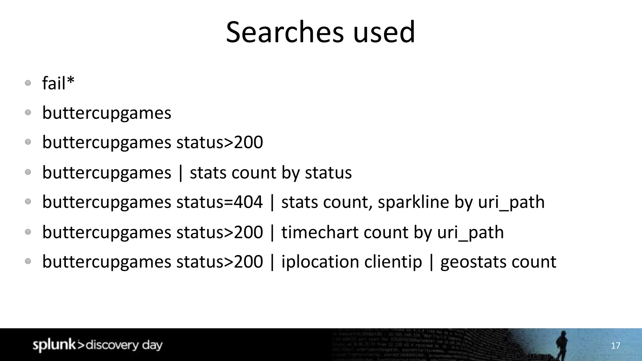 17
Searches	used
fail*
buttercupgames
buttercupgames status>200
buttercupgames |	stats	count	by	status
buttercupgames status=404	|	stats	count,	sparkline by	uri_path
buttercupgames status>200	|	timechart count	by	uri_path
buttercupgames status>200	|	iplocation clientip |	geostats count
 