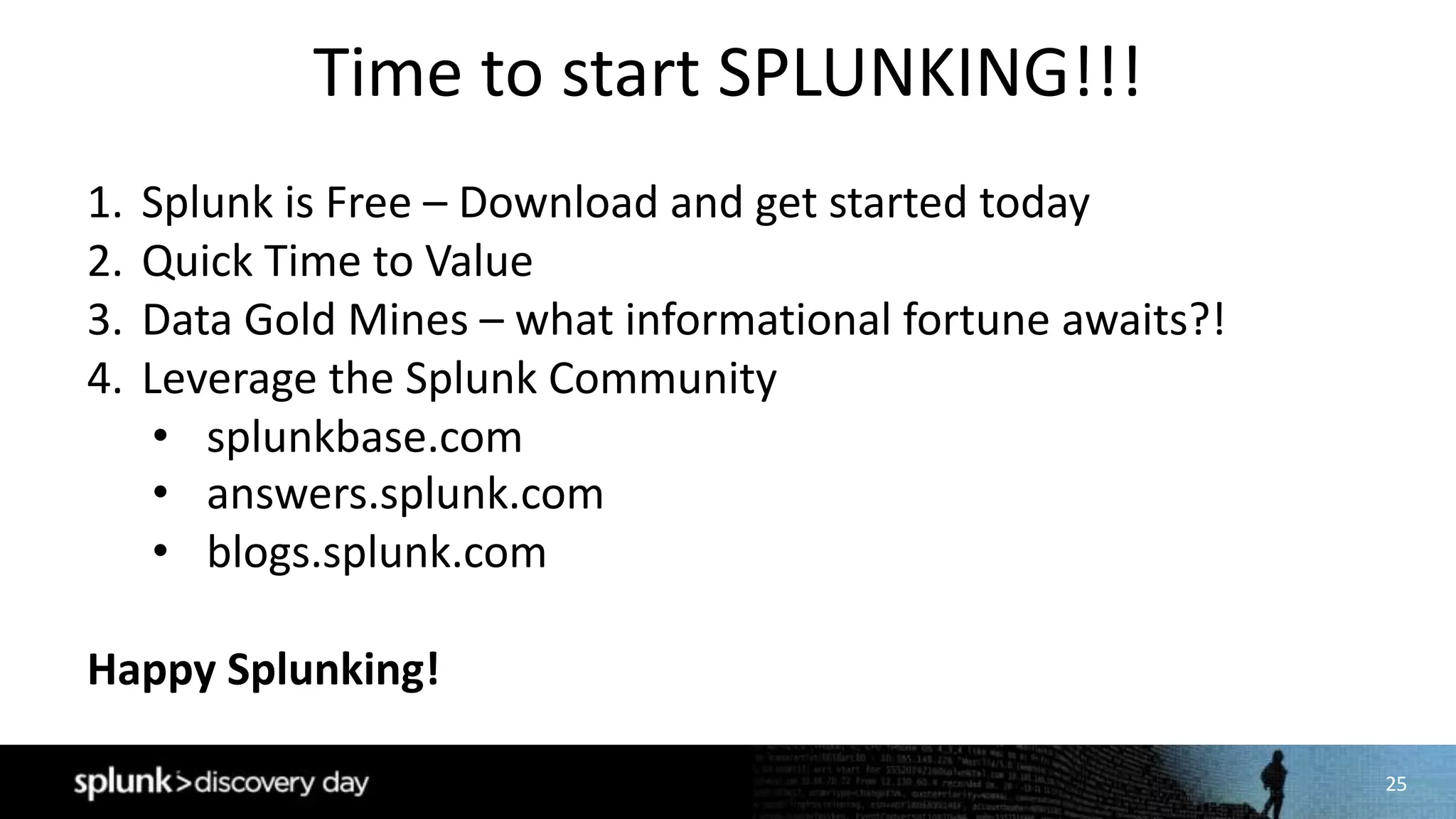 25
Time	to	start	SPLUNKING!!!
1. Splunk	is	Free	– Download	and	get	started	today
2. Quick	Time	to	Value
3. Data	Gold	Mines	– what	informational	fortune	awaits?!
4. Leverage	the	Splunk	Community
• splunkbase.com
• answers.splunk.com
• blogs.splunk.com
Happy	Splunking!
 