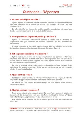 Page 2 sur 2
                                                                         FICHE PRODUIT


                   Questions - Réponses
1. En quoi Splunk peut m’aider ?
    Splunk répond au problème suivant : comment identifier et exploiter l’information
pertinente présente dans l’immense volume de données produites par une
infrastructure ?
   En effet, identifier les risques, les problèmes et les opportunités est crucial pour
décider comment optimiser le SI et l’activité de l’entreprise.


2. Pourquoi choisir ce produit plutôt qu’un autre ?
    Splunk se positionne actuellement comme le leader sur le domaine de
l’exploitation des gros volumes de données générées par les infrastructures
d’entreprises.
   Il est de plus capable d’acquérir les données de sources multiples, en particulier
des solutions de supervision du marché (Nagios, Centreon, Cacti…).


3. Est-ce personnalisable à mes besoins ?
    Splunk est fourni comme un moteur d’exploitation de données entièrement
adaptable. Les tableaux de bords sont créés spécifiquement pour les besoins de
chaque client, de même que les rapports. Pour cela, Splunk dispose d’un framework
afin d’accélérer les développements.
    De plus, la structure même de l’application est modulaire afin de s’adapter à des
contraintes de sécurité (pare-feu, droits sur les partitions) ou de performances
(cluster de machines) élevées.


4. Quels sont les coûts ?
     Les licences s’appliquent sur le volume d’information indexée par jour. Il est tout à
fait possible d’upgrader une licence si les besoins ont été sous-estimés.
    De même, on peut répartir le quota octroyé par une licence entre plusieurs
instances de Splunk.


5. Quelles sont vos références ?
   Nous avons réalisé une maquette pour Morpho d’un système de gestion de
changement de configuration sur une plateforme hétérogène (Linux, Windows,
matériel embarqué). Le projet associé est actuellement en cours.
   Par ailleurs, nous utilisons Splunk en interne pour le suivi des machines de
production.



simstream - 69 rue de Rochechouart - 75009 Paris t :+33 1 77 75 70 00@ : www.simstream.com
SIRET: 43180992000025 – RCS Paris B 431 809 920 – NAF 721Z – TVA Intra. : FR10431 809 920
 