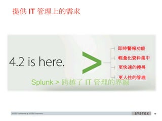 提供 IT 管理上的需求




                     即時警報功能

                     輕量化資料集中

                     更快速的搜尋

                     更人性的管理
   Splunk > 跨越了 IT 管理的界線



                               18
 