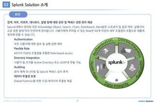27COPYRIGHT ⓒ 2015 Intellian Systems ALL RIGHTS RESERVED.
검색, 차트, 리포트, 대시보드, 알람 등에 대한 공유 및 엑세스 권한 관리 제공
Splunk내에서 정의된 모든 Knowledge Object, Search, Chart, Dashboard, Alert등은 소유권자 및 공유 여부, 실행자의
소유 권한 등에 따라 안전하게 관리됩니다. 사용자에게 주어질 수 있는 Role은 60개 이상의 세부 조절점의 조합으로 새롭게
정의해 만들 수 있습니다.
Authentication
모든 사용자에 대한 접속 및 실행 권한 제어
Flexible Role
60가지 이상의 조절점을 포함한 Role based access
Directory Integration
사용자 및 조직을 Active Directory 또는 LDAP과 연동 가능
Auditing
관리 체계 모니터링 및 Splunk 엑세스 감사 추적
데이터 무결성 보장
Digital Forensic을 위한 수집 데이터의 무결성 제공
보안
Splunk Solution 소개02
 