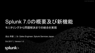 © 2017 SPLUNK INC.© 2017 SPLUNK INC.
Splunk 7.0の概要及び新機能
モニタリングから問題解決までの統合を実現
池山 邦彦 | Sr. Sales Engineer, Splunk Services Japan
Oct 2017 | Version 1.0
 