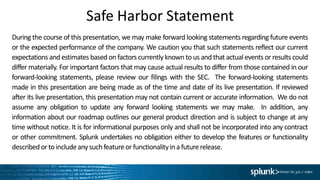 Safe Harbor Statement
During the course of this presentation, we may make forward looking statements regarding future events
or the expected performance of the company. We caution you that such statements reflect our current
expectations and estimates based on factors currently known to us and that actual events or results could
differ materially. For important factors that may cause actual results to differ from those contained in our
forward-looking statements, please review our filings with the SEC. The forward-looking statements
made in this presentation are being made as of the time and date of its live presentation. If reviewed
after its live presentation, this presentation may not contain current or accurate information. We do not
assume any obligation to update any forward looking statements we may make. In addition, any
information about our roadmap outlines our general product direction and is subject to change at any
time without notice. It is for informational purposes only and shall not be incorporated into any contract
or other commitment. Splunk undertakes no obligation either to develop the features or functionality
described orto includeany suchfeatureor functionalityina futurerelease.
 