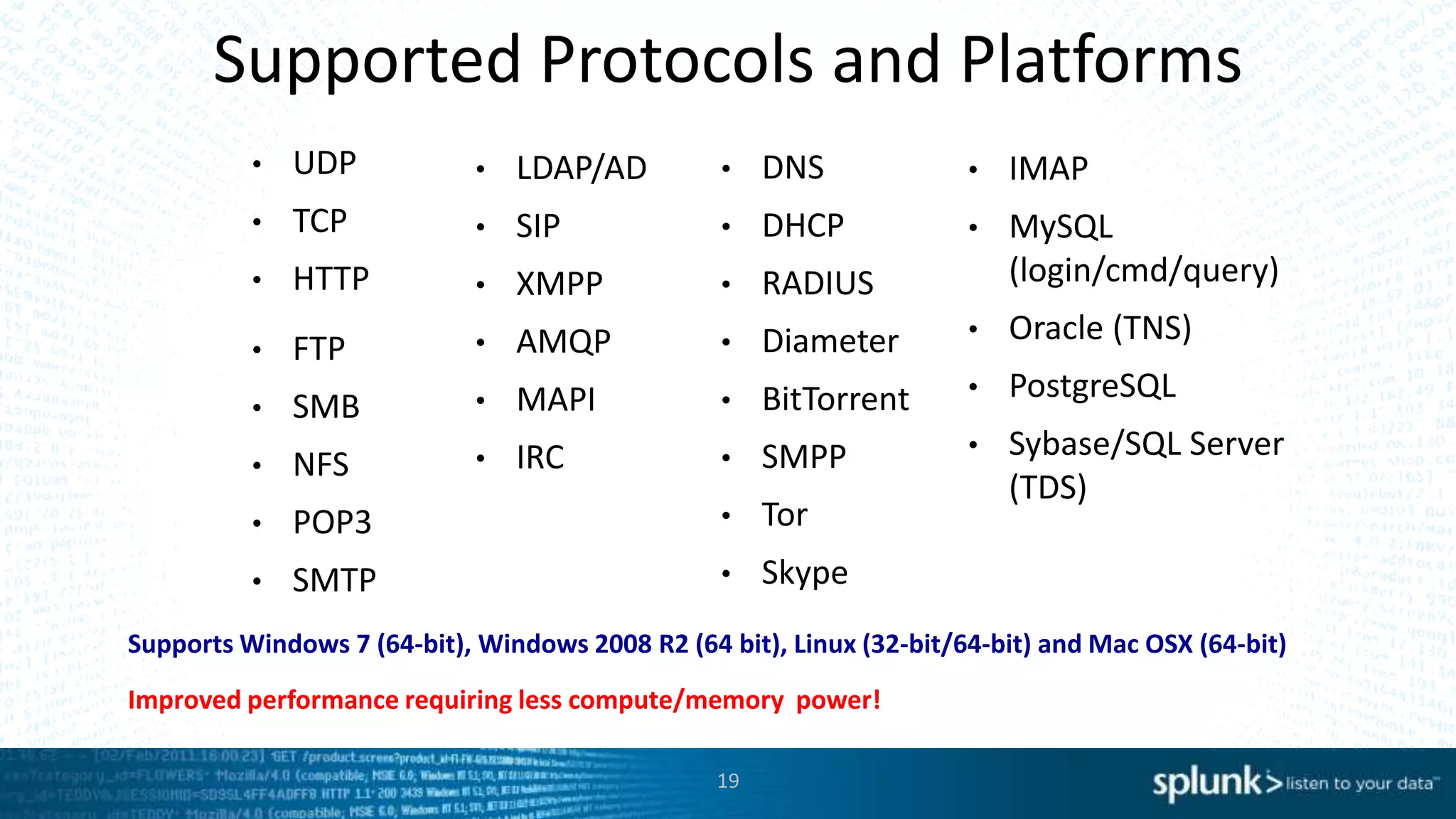 Supported Protocols and Platforms
• UDP
• TCP
• HTTP
• IMAP
• MySQL
(login/cmd/query)
• Oracle (TNS)
• PostgreSQL
• Sybase/SQL Server
(TDS)
• FTP
• SMB
• NFS
• POP3
• SMTP
• LDAP/AD
• SIP
• XMPP
• AMQP
• MAPI
• IRC
Supports Windows 7 (64-bit), Windows 2008 R2 (64 bit), Linux (32-bit/64-bit) and Mac OSX (64-bit)
• DNS
• DHCP
• RADIUS
• Diameter
• BitTorrent
• SMPP
• Tor
• Skype
19
Improved performance requiring less compute/memory power!
 