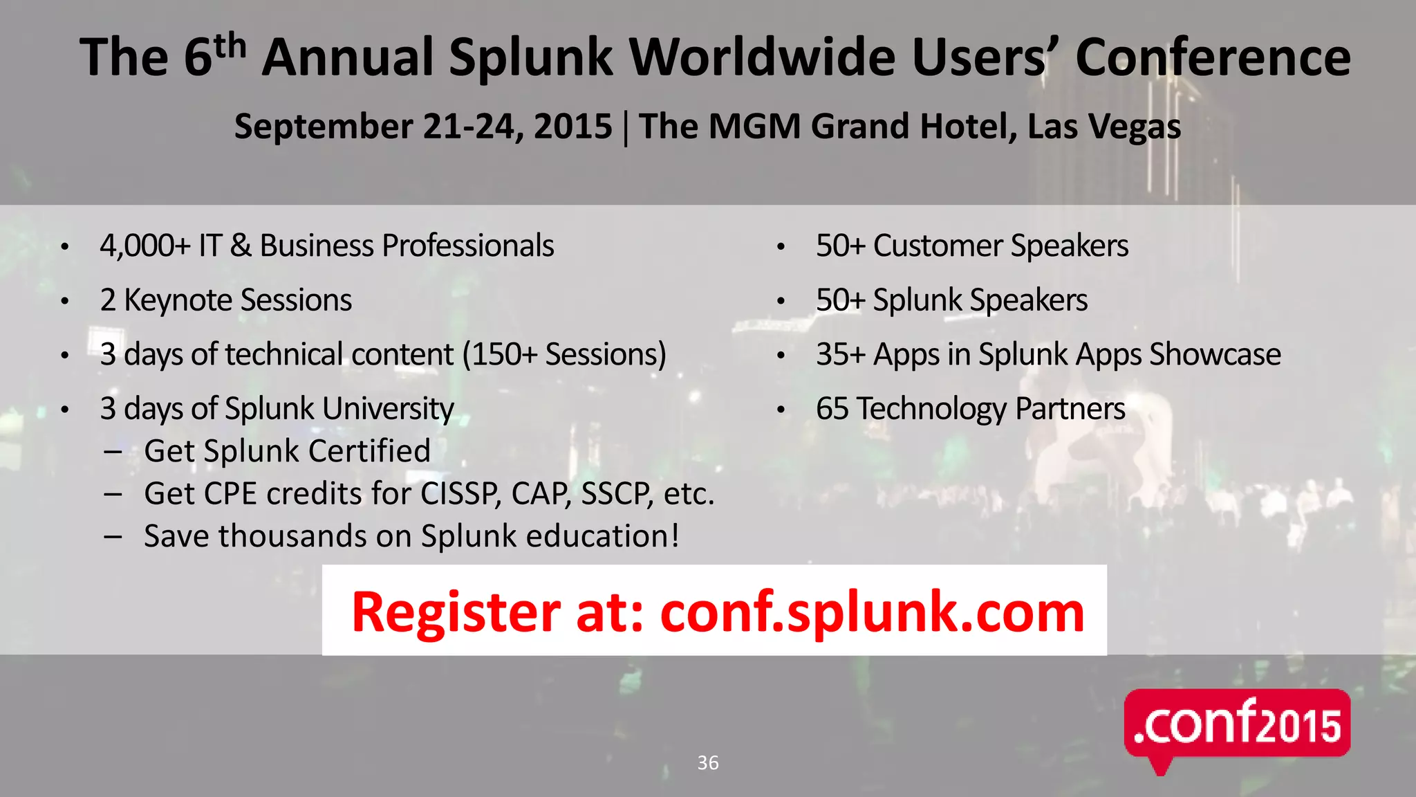 The 6th Annual Splunk Worldwide Users’ Conference
September 21-24, 2015  The MGM Grand Hotel, Las Vegas
• 50+ Customer Speakers
• 50+ Splunk Speakers
• 35+ Apps in Splunk Apps Showcase
• 65 Technology Partners
• 4,000+ IT & Business Professionals
• 2 Keynote Sessions
• 3 days of technical content (150+ Sessions)
• 3 days of Splunk University
– Get Splunk Certified
– Get CPE credits for CISSP, CAP, SSCP, etc.
– Save thousands on Splunk education!
36
Register at: conf.splunk.com
 