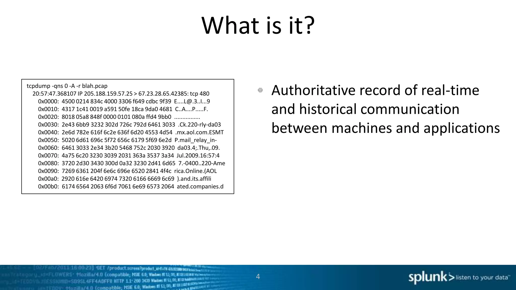 What is it?
Authoritative record of real-time
and historical communication
between machines and applications
4
tcpdump -qns 0 -A -r blah.pcap
20:57:47.368107 IP 205.188.159.57.25 > 67.23.28.65.42385: tcp 480
0x0000: 4500 0214 834c 4000 3306 f649 cdbc 9f39 E....L@.3..I...9
0x0010: 4317 1c41 0019 a591 50fe 18ca 9da0 4681 C..A....P.....F.
0x0020: 8018 05a8 848f 0000 0101 080a ffd4 9bb0 ................
0x0030: 2e43 6bb9 3232 302d 726c 792d 6461 3033 .Ck.220-rly-da03
0x0040: 2e6d 782e 616f 6c2e 636f 6d20 4553 4d54 .mx.aol.com.ESMT
0x0050: 5020 6d61 696c 5f72 656c 6179 5f69 6e2d P.mail_relay_in-
0x0060: 6461 3033 2e34 3b20 5468 752c 2030 3920 da03.4;.Thu,.09.
0x0070: 4a75 6c20 3230 3039 2031 363a 3537 3a34 Jul.2009.16:57:4
0x0080: 3720 2d30 3430 300d 0a32 3230 2d41 6d65 7.-0400..220-Ame
0x0090: 7269 6361 204f 6e6c 696e 6520 2841 4f4c rica.Online.(AOL
0x00a0: 2920 616e 6420 6974 7320 6166 6669 6c69 ).and.its.affili
0x00b0: 6174 6564 2063 6f6d 7061 6e69 6573 2064 ated.companies.d
 