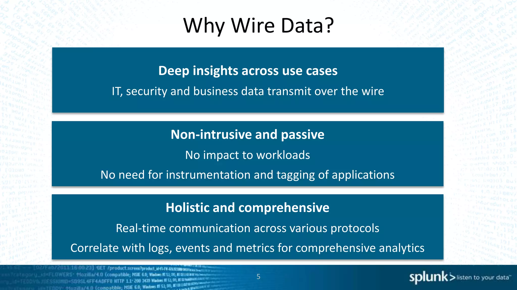 5
Why Wire Data?
Deep insights across use cases
IT, security and business data transmit over the wire
Non-intrusive and passive
No impact to workloads
No need for instrumentation and tagging of applications
Holistic and comprehensive
Real-time communication across various protocols
Correlate with logs, events and metrics for comprehensive analytics
 