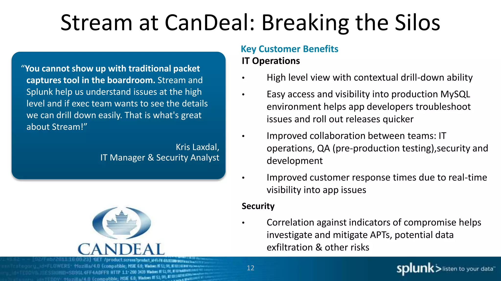 Stream at CanDeal: Breaking the Silos
Kris Laxdal,
IT Manager & Security Analyst
“You cannot show up with traditional packet
captures tool in the boardroom. Stream and
Splunk help us understand issues at the high
level and if exec team wants to see the details
we can drill down easily. That is what's great
about Stream!”
IT Operations
• High level view with contextual drill-down ability
• Easy access and visibility into production MySQL
environment helps app developers troubleshoot
issues and roll out releases quicker
• Improved collaboration between teams: IT
operations, QA (pre-production testing),security and
development
• Improved customer response times due to real-time
visibility into app issues
Security
• Correlation against indicators of compromise helps
investigate and mitigate APTs, potential data
exfiltration & other risks
Key Customer Benefits
12
 