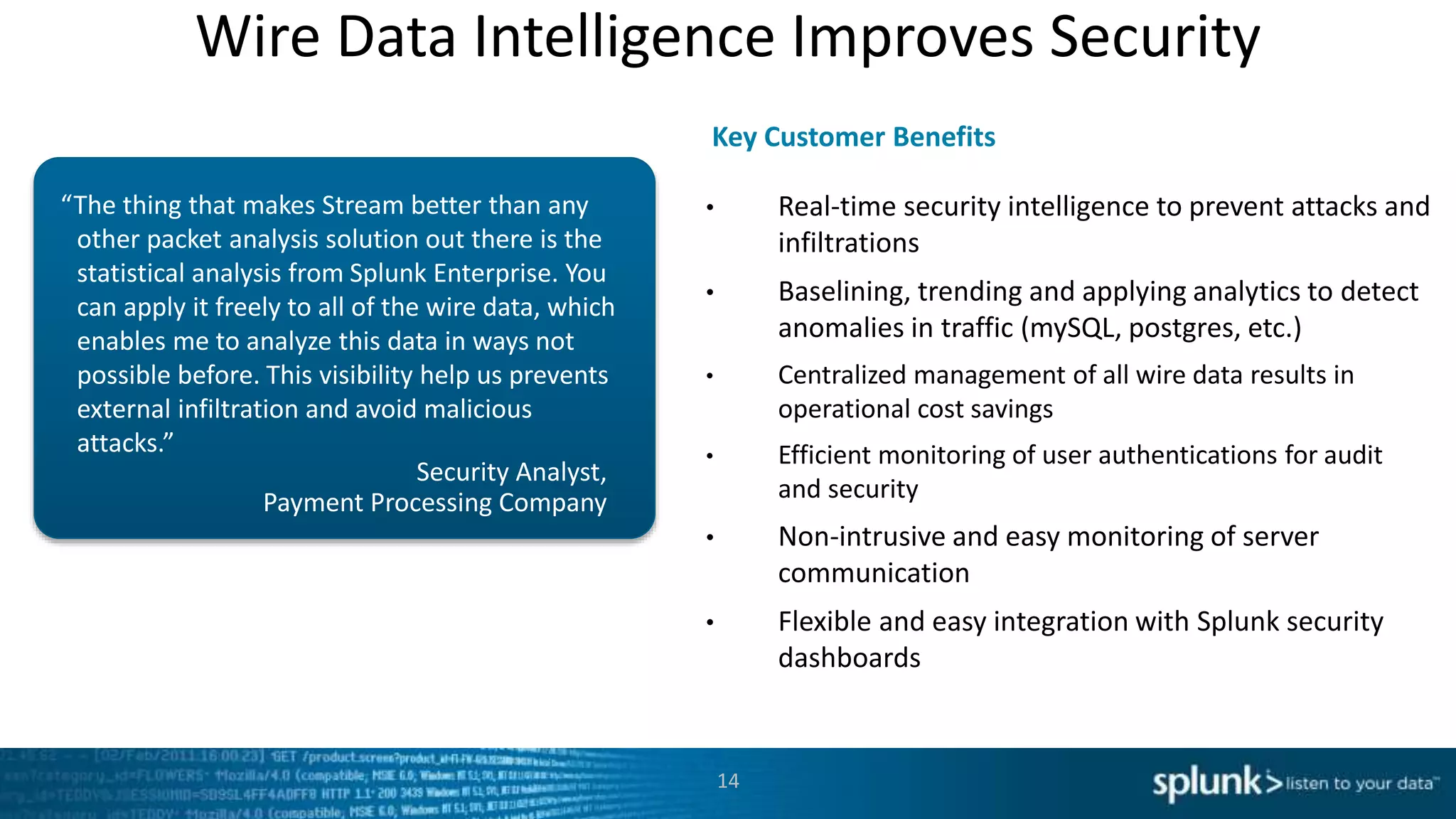 Wire Data Intelligence Improves Security
Security Analyst,
Payment Processing Company
“The thing that makes Stream better than any
other packet analysis solution out there is the
statistical analysis from Splunk Enterprise. You
can apply it freely to all of the wire data, which
enables me to analyze this data in ways not
possible before. This visibility help us prevents
external infiltration and avoid malicious
attacks.”
• Real-time security intelligence to prevent attacks and
infiltrations
• Baselining, trending and applying analytics to detect
anomalies in traffic (mySQL, postgres, etc.)
• Centralized management of all wire data results in
operational cost savings
• Efficient monitoring of user authentications for audit
and security
• Non-intrusive and easy monitoring of server
communication
• Flexible and easy integration with Splunk security
dashboards
Key Customer Benefits
14
 