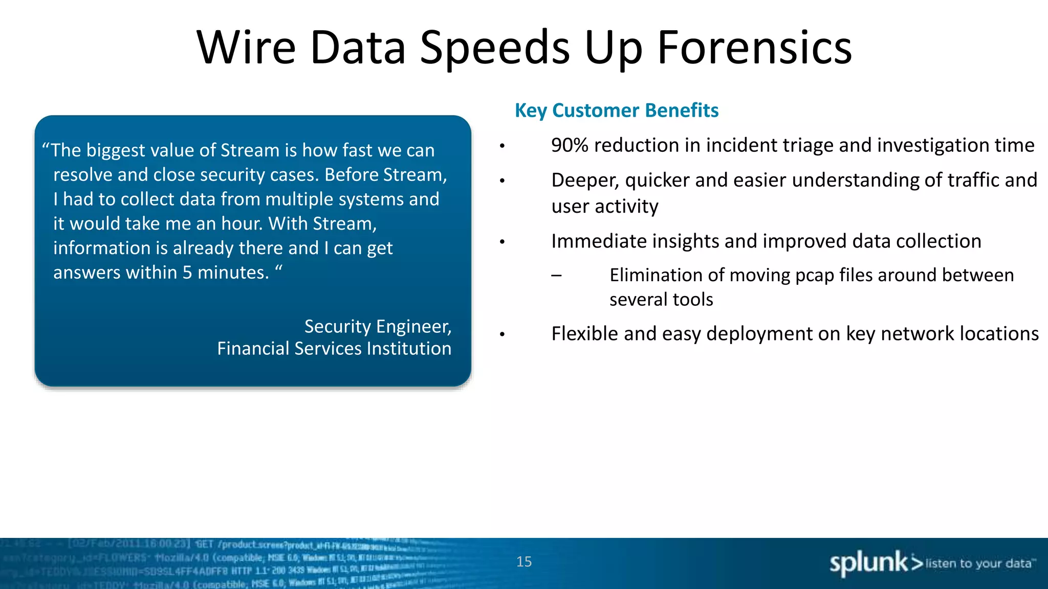 Wire Data Speeds Up Forensics
Security Engineer,
Financial Services Institution
“The biggest value of Stream is how fast we can
resolve and close security cases. Before Stream,
I had to collect data from multiple systems and
it would take me an hour. With Stream,
information is already there and I can get
answers within 5 minutes. “
• 90% reduction in incident triage and investigation time
• Deeper, quicker and easier understanding of traffic and
user activity
• Immediate insights and improved data collection
– Elimination of moving pcap files around between
several tools
• Flexible and easy deployment on key network locations
Key Customer Benefits
15
 