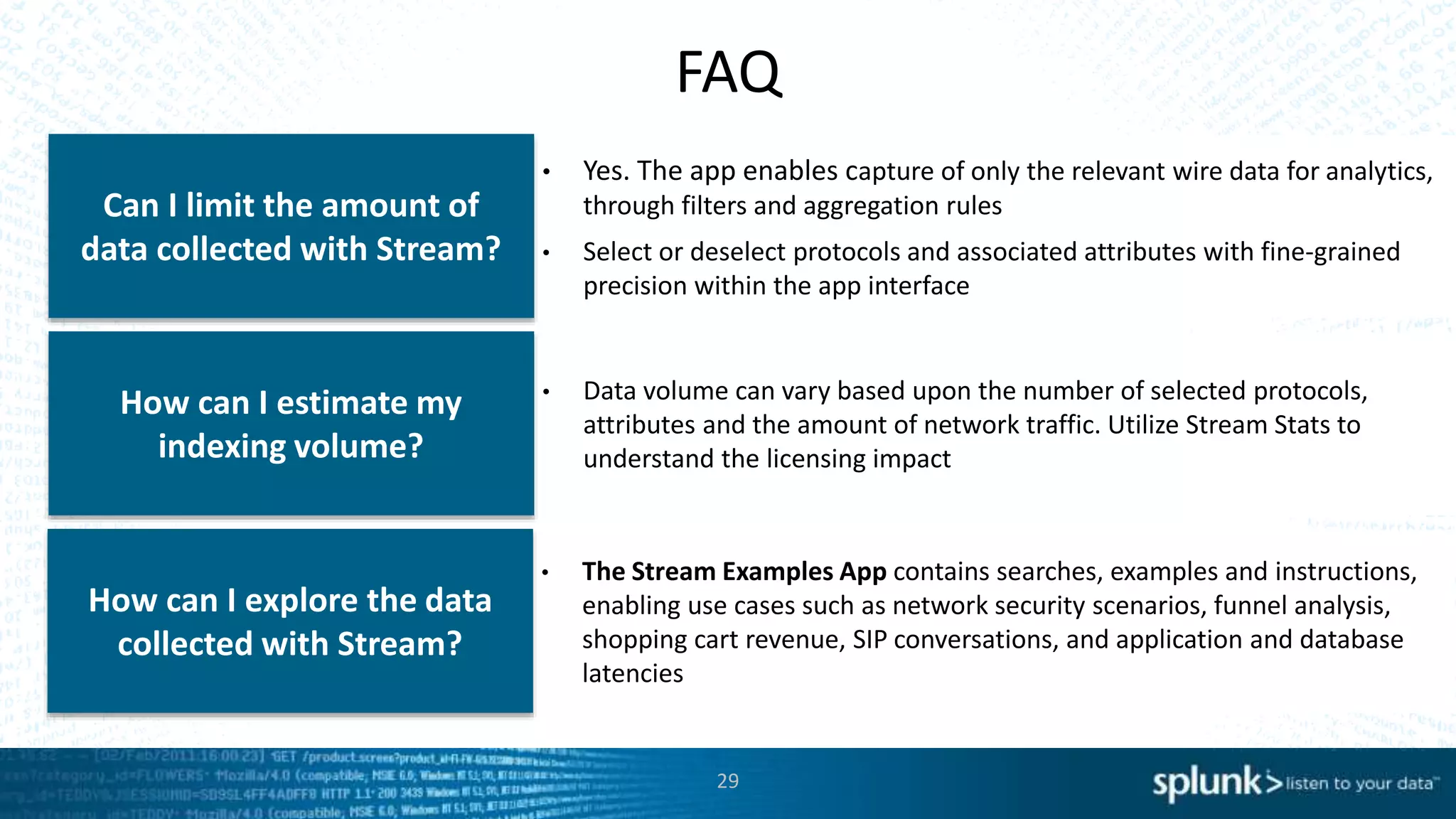 FAQ
• Yes. The app enables capture of only the relevant wire data for analytics,
through filters and aggregation rules
• Select or deselect protocols and associated attributes with fine-grained
precision within the app interface
Can I limit the amount of
data collected with Stream?
• Data volume can vary based upon the number of selected protocols,
attributes and the amount of network traffic. Utilize Stream Stats to
understand the licensing impact
How can I estimate my
indexing volume?
• The Stream Examples App contains searches, examples and instructions,
enabling use cases such as network security scenarios, funnel analysis,
shopping cart revenue, SIP conversations, and application and database
latencies
How can I explore the data
collected with Stream?
29
 