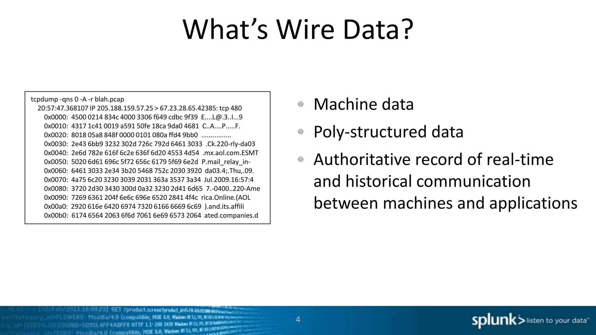What’s Wire Data?
Machine data
Poly-structured data
Authoritative record of real-time
and historical communication
between machines and applications
4
tcpdump -qns 0 -A -r blah.pcap
20:57:47.368107 IP 205.188.159.57.25 > 67.23.28.65.42385: tcp 480
0x0000: 4500 0214 834c 4000 3306 f649 cdbc 9f39 E....L@.3..I...9
0x0010: 4317 1c41 0019 a591 50fe 18ca 9da0 4681 C..A....P.....F.
0x0020: 8018 05a8 848f 0000 0101 080a ffd4 9bb0 ................
0x0030: 2e43 6bb9 3232 302d 726c 792d 6461 3033 .Ck.220-rly-da03
0x0040: 2e6d 782e 616f 6c2e 636f 6d20 4553 4d54 .mx.aol.com.ESMT
0x0050: 5020 6d61 696c 5f72 656c 6179 5f69 6e2d P.mail_relay_in-
0x0060: 6461 3033 2e34 3b20 5468 752c 2030 3920 da03.4;.Thu,.09.
0x0070: 4a75 6c20 3230 3039 2031 363a 3537 3a34 Jul.2009.16:57:4
0x0080: 3720 2d30 3430 300d 0a32 3230 2d41 6d65 7.-0400..220-Ame
0x0090: 7269 6361 204f 6e6c 696e 6520 2841 4f4c rica.Online.(AOL
0x00a0: 2920 616e 6420 6974 7320 6166 6669 6c69 ).and.its.affili
0x00b0: 6174 6564 2063 6f6d 7061 6e69 6573 2064 ated.companies.d
 
