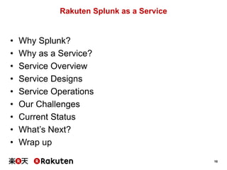 10
Rakuten Splunk as a Service
• Why Splunk?
• Why as a Service?
• Service Overview
• Service Designs
• Service Operations
• Our Challenges
• Current Status
• What’s Next?
• Wrap up
 