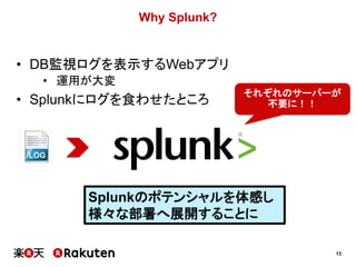 13
Why Splunk?
Splunkのポテンシャルを体感し
様々な部署へ展開することに
• DB監視ログを表示するWebアプリ
• 運用が大変
• Splunkにログを食わせたところ
それぞれのサーバーが
不要に！！
 
