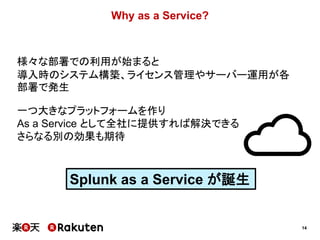 14
Why as a Service?
様々な部署での利用が始まると
導入時のシステム構築、ライセンス管理やサーバー運用が各
部署で発生
一つ大きなプラットフォームを作り
As a Service として全社に提供すれば解決できる
さらなる別の効果も期待
Splunk as a Service が誕生
 