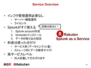 15
Service Overview
• インフラ管理運用必要なし
• サーバー構築運用
• ライセンス
• Splunkがすぐ使える
1. Splunk account作成
2. forwarderインストール
3. データの取り込み設定
• 料金は使った分だけ
• サービス料（データインプット量）
• ストレージ料（データ保持サイズ）
• 高サービスレベル
• SLA定義してそれ守ります
Rakuten
Splunk as a Service
詳細は後ほど！
 