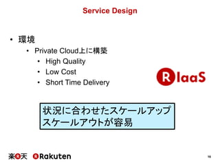 16
Service Design
• 環境
• Private Cloud上に構築
• High Quality
• Low Cost
• Short Time Delivery
状況に合わせたスケールアップ
スケールアウトが容易
 