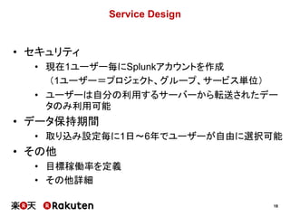 18
Service Design
• セキュリティ
• 現在1ユーザー毎にSplunkアカウントを作成
（1ユーザー＝プロジェクト、グループ、サービス単位）
• ユーザーは自分の利用するサーバーから転送されたデー
タのみ利用可能
• データ保持期間
• 取り込み設定毎に1日～6年でユーザーが自由に選択可能
• その他
• 目標稼働率を定義
• その他詳細
 