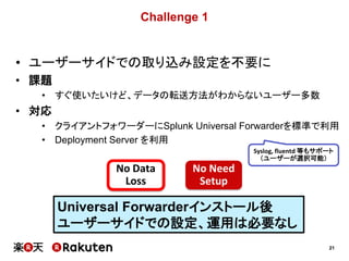 21
Challenge 1
• ユーザーサイドでの取り込み設定を不要に
• 課題
• すぐ使いたいけど、データの転送方法がわからないユーザー多数
• 対応
• クライアントフォワーダーにSplunk Universal Forwarderを標準で利用
• Deployment Server を利用
No Data
Loss
No Need
Setup
Universal Forwarderインストール後
ユーザーサイドでの設定、運用は必要なし
Syslog, fluentd 等もサポート
（ユーザーが選択可能）
 