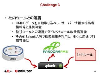 23
Challenge 3
• 社内ツールとの連携
• CMDBデータを自動取り込みし、サーバー情報や担当者
情報等と連携可能
• 監視ツールとの連携でダイレクトコールの受信可能
• その他Splunk APIで検索結果を利用し、様々な用途で利
用可能に
社内ツール
 