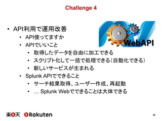 24
Challenge 4
• API利用で運用改善
• API使ってますか
• APIでいいこと
• 取得したデータを自由に加工できる
• スクリプト化して一括で処理できる（自動化できる）
• 新しいサービスが生まれる
• Splunk APIでできること
• サーチ結果取得、ユーザー作成、再起動
• … Splunk Webでできることは大体できる
 