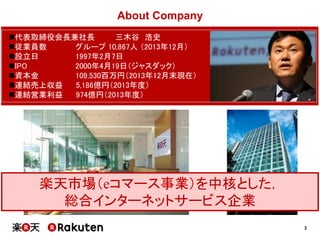 3
About Company
代表取締役会長兼社長 三木谷 浩史
従業員数 グループ 10,867人 （2013年12月）
設立日 1997年2月7日
IPO 2000年4月19日（ジャスダック）
資本金 109,530百万円（2013年12月末現在）
連結売上収益 5,186億円（2013年度）
連結営業利益 974億円（2013年度）
楽天市場（eコマース事業）を中核とした，
総合インターネットサービス企業
 