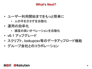 30
What’s Next?
• ユーザー利用開始までをもっと簡単に
• 人の手を介さず全自動化
• 運用の効率化
• 頻度の高いオペレーションを自動化
• v6.1 アップグレード
• スクリプト、lookupcsv等のデータアップロード機能
• グループ会社とのコラボレーション
 