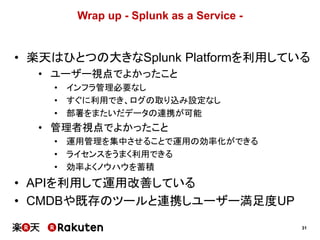 31
Wrap up - Splunk as a Service -
• 楽天はひとつの大きなSplunk Platformを利用している
• ユーザー視点でよかったこと
• インフラ管理必要なし
• すぐに利用でき、ログの取り込み設定なし
• 部署をまたいだデータの連携が可能
• 管理者視点でよかったこと
• 運用管理を集中させることで運用の効率化ができる
• ライセンスをうまく利用できる
• 効率よくノウハウを蓄積
• APIを利用して運用改善している
• CMDBや既存のツールと連携しユーザー満足度UP
 