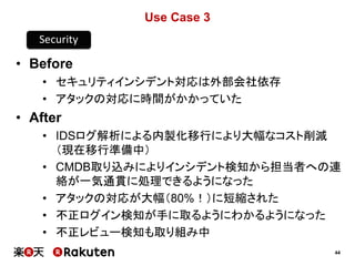44
Use Case 3
• Before
• セキュリティインシデント対応は外部会社依存
• アタックの対応に時間がかかっていた
• After
• IDSログ解析による内製化移行により大幅なコスト削減
（現在移行準備中）
• CMDB取り込みによりインシデント検知から担当者への連
絡が一気通貫に処理できるようになった
• アタックの対応が大幅（80%！）に短縮された
• 不正ログイン検知が手に取るようにわかるようになった
• 不正レビュー検知も取り組み中
Security
 