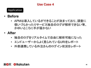 46
Use Case 4
• Before
• APMは導入しているができることが決まっており、調査に
使いづらかったりサービス独自のログが解析できない等、
かゆいところに手が届かない
• After
• 独自のログをリアルタイムで自由に解析可能になった
• エンドユーザーからよく見られているURIをレポート
• 外部連携している外注さんのログイン状況をレポート
Application
 