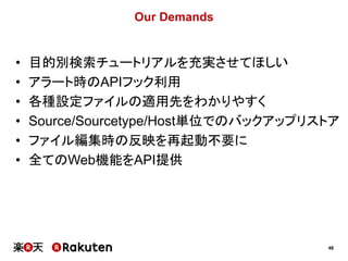 48
Our Demands
• 目的別検索チュートリアルを充実させてほしい
• アラート時のAPIフック利用
• 各種設定ファイルの適用先をわかりやすく
• Source/Sourcetype/Host単位でのバックアップリストア
• ファイル編集時の反映を再起動不要に
• 全てのWeb機能をAPI提供
 