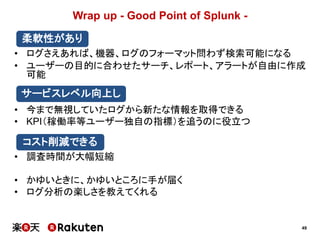 49
Wrap up - Good Point of Splunk -
• ログさえあれば、機器、ログのフォーマット問わず検索可能になる
• ユーザーの目的に合わせたサーチ、レポート、アラートが自由に作成
可能
• 今まで無視していたログから新たな情報を取得できる
• KPI（稼働率等ユーザー独自の指標）を追うのに役立つ
• 調査時間が大幅短縮
• かゆいときに、かゆいところに手が届く
• ログ分析の楽しさを教えてくれる
柔軟性があり
サービスレベル向上し
コスト削減できる
 