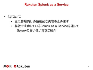 9
Rakuten Splunk as a Service
• はじめに
• 主に管理向けの技術的な内容を含みます
• 弊社で成功しているSplunk as a Serviceを通して
Splunkの旨い使い方をご紹介
 