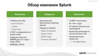 © 2017 SPLUNK INC.© 2017 SPLUNK INC.
Обзор компании Splunk
▶ Глобальные HQ:
• San Francisco
• London
• Hong Kong
▶ 2,700+ сотрудников по
всему миру
▶ Годовая выручка:
$950M (рост от года к
году +42%)
▶ NASDAQ: SPLK
Компания
▶ Полноценная
бесплатная пробная
версия
▶ Продукты Splunk
• Splunk Enterprise
• Splunk Cloud
• Splunk Light
• Premium Solutions
Продукты
▶ 13,000+ заказчиков
▶ Из 110+ стран
▶ От малого бизнеса до
корпораций
▶ Более 85 компаний из
списка Fortune 100
▶ Самая большая
лицензия:
• 1+ Петабайт/день
Заказчики
 