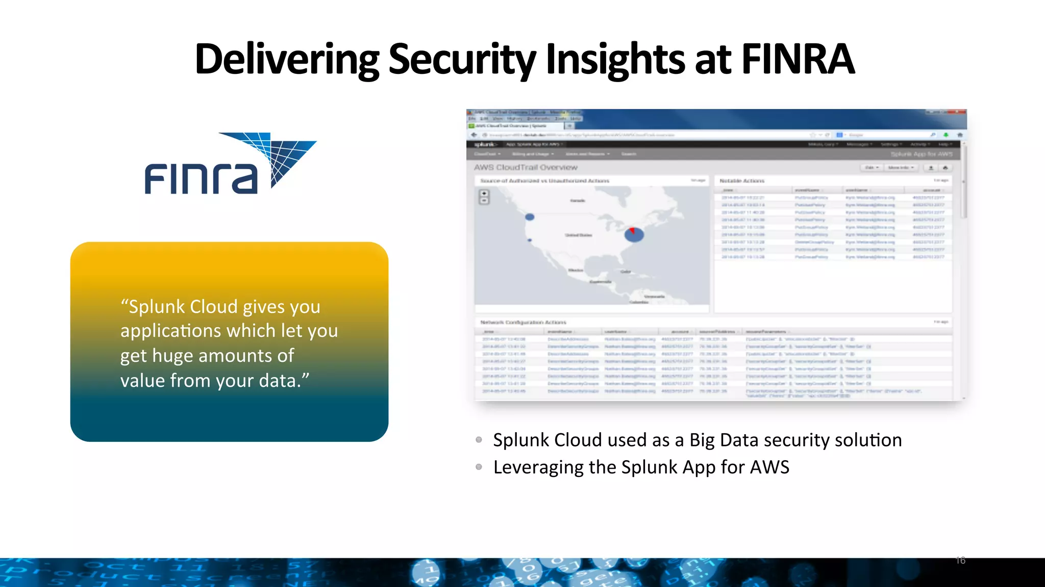 Delivering	
  Security	
  Insights	
  at	
  FINRA	
  
16
" Splunk	
  Cloud	
  used	
  as	
  a	
  Big	
  Data	
  security	
  soluNon	
  	
  
"   Leveraging	
  the	
  Splunk	
  App	
  for	
  AWS	
  
	
  
“Splunk	
  Cloud	
  gives	
  you	
  
applicaNons	
  which	
  let	
  you	
  	
  
get	
  huge	
  amounts	
  of	
  	
  
value	
  from	
  your	
  data.”	
  
 