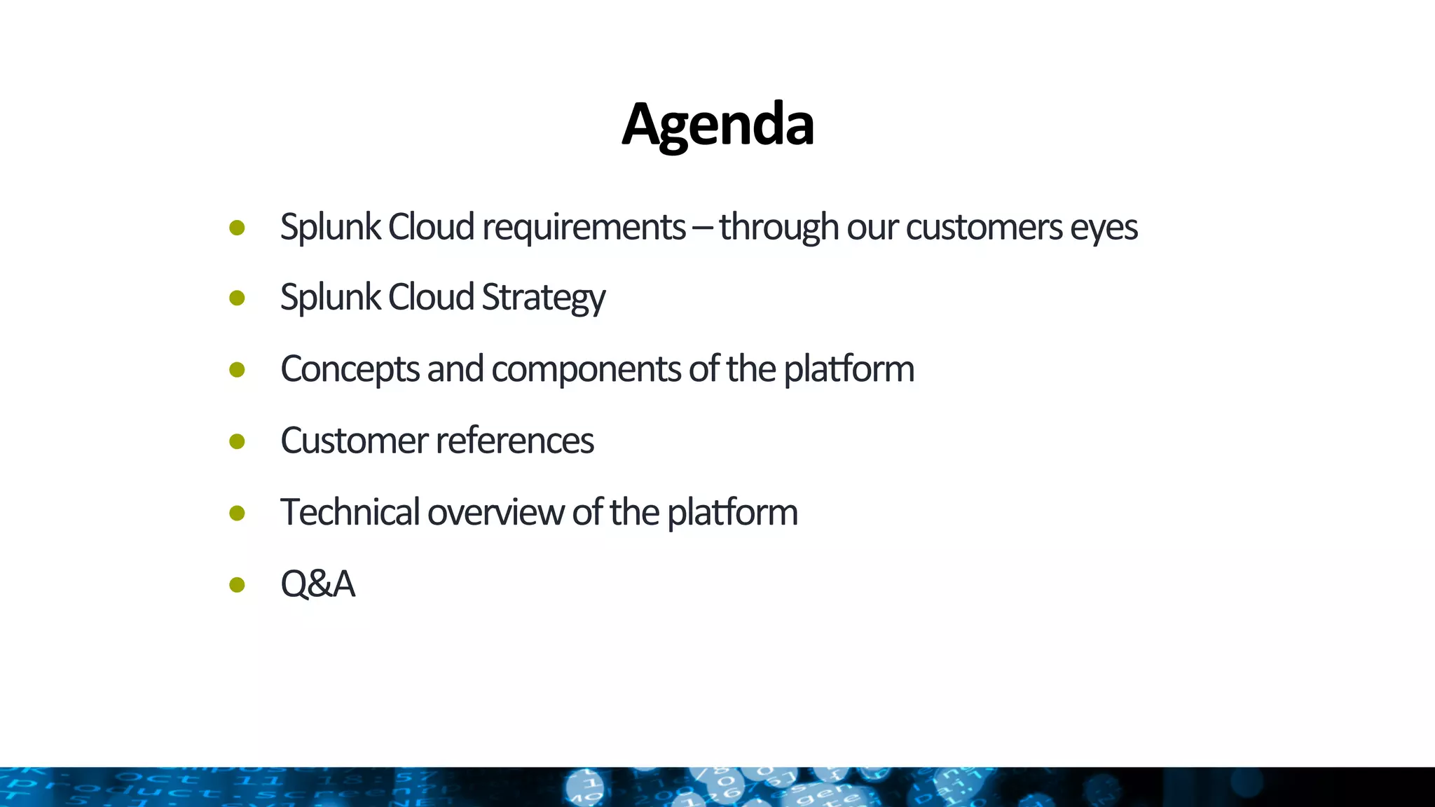 Agenda	
  
●  Splunk	
  Cloud	
  requirements	
  –	
  through	
  our	
  customers	
  eyes	
  
●  Splunk	
  Cloud	
  Strategy	
  
●  Concepts	
  and	
  components	
  of	
  the	
  plaHorm	
  
●  Customer	
  references	
  
●  Technical	
  overview	
  of	
  the	
  plaHorm	
  
●  Q&A	
  
 